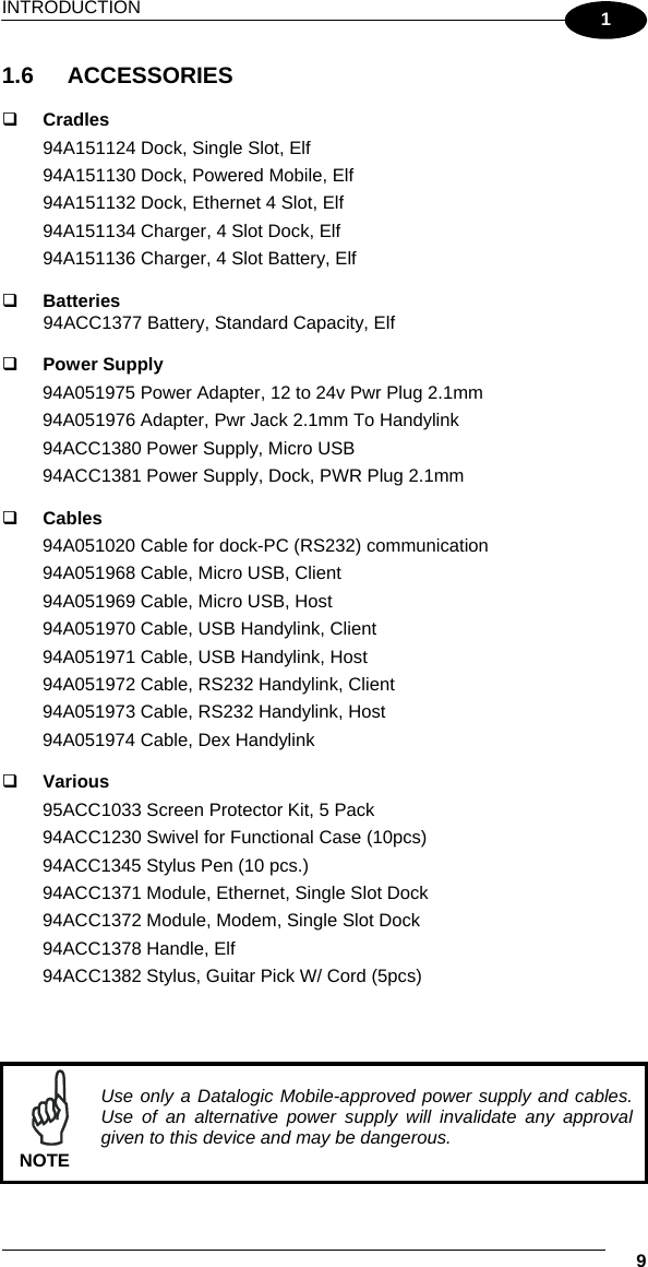 INTRODUCTION   9 1 1.6 ACCESSORIES    Cradles 94A151124 Dock, Single Slot, Elf 94A151130 Dock, Powered Mobile, Elf  94A151132 Dock, Ethernet 4 Slot, Elf 94A151134 Charger, 4 Slot Dock, Elf 94A151136 Charger, 4 Slot Battery, Elf    Batteries 94ACC1377 Battery, Standard Capacity, Elf     Power Supply 94A051975 Power Adapter, 12 to 24v Pwr Plug 2.1mm 94A051976 Adapter, Pwr Jack 2.1mm To Handylink 94ACC1380 Power Supply, Micro USB 94ACC1381 Power Supply, Dock, PWR Plug 2.1mm    Cables 94A051020 Cable for dock-PC (RS232) communication 94A051968 Cable, Micro USB, Client 94A051969 Cable, Micro USB, Host 94A051970 Cable, USB Handylink, Client 94A051971 Cable, USB Handylink, Host 94A051972 Cable, RS232 Handylink, Client 94A051973 Cable, RS232 Handylink, Host 94A051974 Cable, Dex Handylink    Various 95ACC1033 Screen Protector Kit, 5 Pack 94ACC1230 Swivel for Functional Case (10pcs) 94ACC1345 Stylus Pen (10 pcs.) 94ACC1371 Module, Ethernet, Single Slot Dock 94ACC1372 Module, Modem, Single Slot Dock 94ACC1378 Handle, Elf 94ACC1382 Stylus, Guitar Pick W/ Cord (5pcs)    NOTE Use only a Datalogic Mobile-approved power supply and cables. Use of an alternative power supply will invalidate any approval given to this device and may be dangerous. 