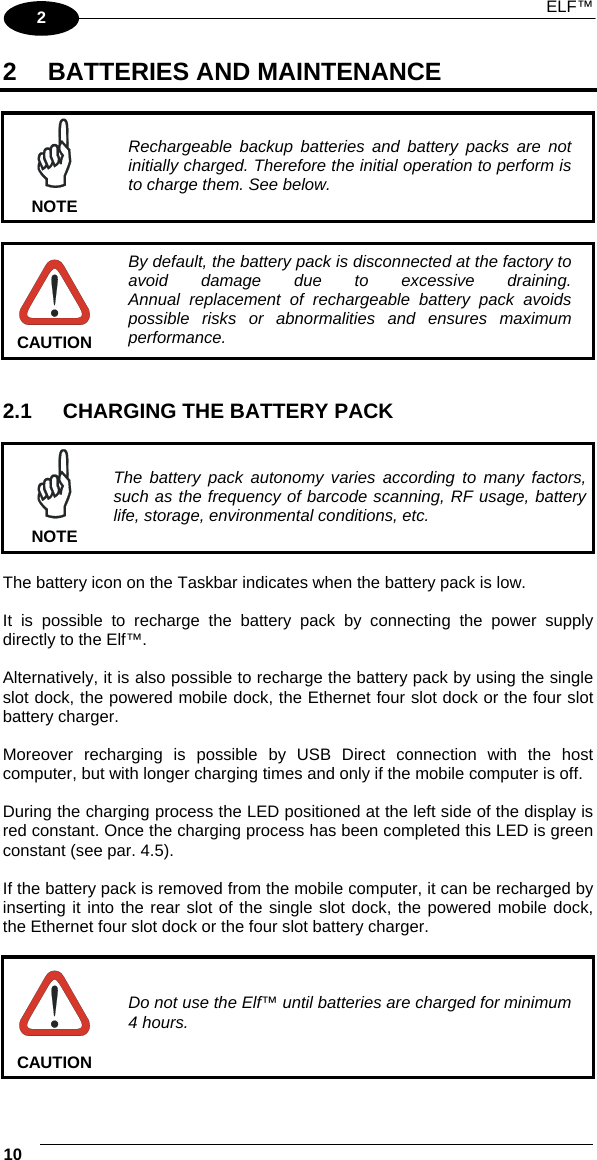  ELF™ 10   2 2  BATTERIES AND MAINTENANCE   NOTE Rechargeable backup batteries and battery packs are not initially charged. Therefore the initial operation to perform is to charge them. See below.   CAUTION By default, the battery pack is disconnected at the factory to avoid damage due to excessive draining. Annual replacement of rechargeable battery pack avoids possible risks or abnormalities and ensures maximum performance.   2.1  CHARGING THE BATTERY PACK   NOTE The battery pack autonomy varies according to many factors, such as the frequency of barcode scanning, RF usage, battery life, storage, environmental conditions, etc.  The battery icon on the Taskbar indicates when the battery pack is low.  It is possible to recharge the battery pack by connecting the power supply directly to the Elf™.  Alternatively, it is also possible to recharge the battery pack by using the single slot dock, the powered mobile dock, the Ethernet four slot dock or the four slot battery charger.  Moreover recharging is possible by USB Direct connection with the host computer, but with longer charging times and only if the mobile computer is off.  During the charging process the LED positioned at the left side of the display is red constant. Once the charging process has been completed this LED is green constant (see par. 4.5).  If the battery pack is removed from the mobile computer, it can be recharged by inserting it into the rear slot of the single slot dock, the powered mobile dock, the Ethernet four slot dock or the four slot battery charger.   CAUTION Do not use the Elf™ until batteries are charged for minimum 4 hours. 