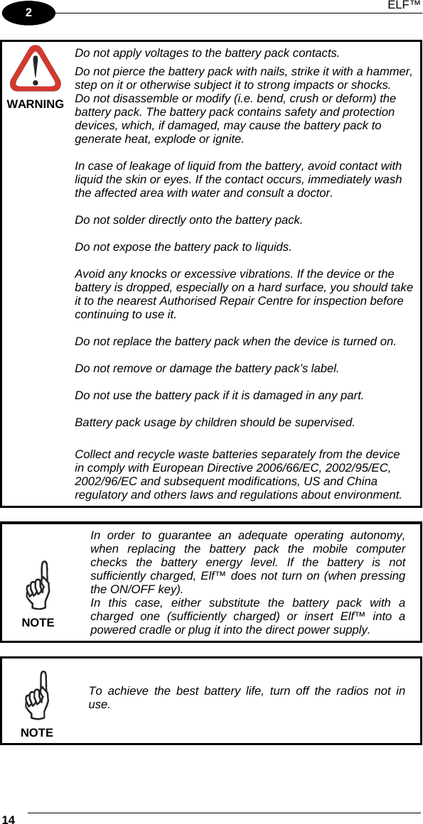  ELF™ 14   2  WARNING Do not apply voltages to the battery pack contacts. Do not pierce the battery pack with nails, strike it with a hammer, step on it or otherwise subject it to strong impacts or shocks. Do not disassemble or modify (i.e. bend, crush or deform) the battery pack. The battery pack contains safety and protection devices, which, if damaged, may cause the battery pack to generate heat, explode or ignite.  In case of leakage of liquid from the battery, avoid contact with liquid the skin or eyes. If the contact occurs, immediately wash the affected area with water and consult a doctor.  Do not solder directly onto the battery pack.  Do not expose the battery pack to liquids.  Avoid any knocks or excessive vibrations. If the device or the battery is dropped, especially on a hard surface, you should take it to the nearest Authorised Repair Centre for inspection before continuing to use it.  Do not replace the battery pack when the device is turned on.  Do not remove or damage the battery pack’s label.  Do not use the battery pack if it is damaged in any part.  Battery pack usage by children should be supervised.  Collect and recycle waste batteries separately from the device in comply with European Directive 2006/66/EC, 2002/95/EC, 2002/96/EC and subsequent modifications, US and China regulatory and others laws and regulations about environment.   NOTE In order to guarantee an adequate operating autonomy, when replacing the battery pack the mobile computer checks the battery energy level. If the battery is not sufficiently charged, Elf™ does not turn on (when pressing the ON/OFF key). In this case, either substitute the battery pack with a charged one (sufficiently charged) or insert Elf™ into a powered cradle or plug it into the direct power supply.   NOTE To achieve the best battery life, turn off the radios not in use. 
