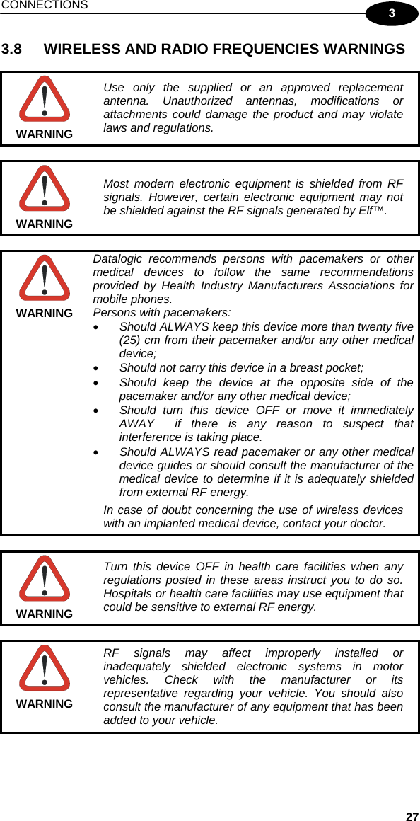 CONNECTIONS   27 3 3.8  WIRELESS AND RADIO FREQUENCIES WARNINGS   WARNING Use only the supplied or an approved replacement antenna. Unauthorized antennas, modifications or attachments could damage the product and may violate laws and regulations.   WARNING Most modern electronic equipment is shielded from RF signals. However, certain electronic equipment may not be shielded against the RF signals generated by Elf™.   WARNING Datalogic recommends persons with pacemakers or other medical devices to follow the same recommendations provided by Health Industry Manufacturers Associations for mobile phones. Persons with pacemakers: •  Should ALWAYS keep this device more than twenty five (25) cm from their pacemaker and/or any other medical device; •  Should not carry this device in a breast pocket; •  Should keep the device at the opposite side of the pacemaker and/or any other medical device; •  Should turn this device OFF or move it immediately AWAY  if there is any reason to suspect that interference is taking place. •  Should ALWAYS read pacemaker or any other medical device guides or should consult the manufacturer of the medical device to determine if it is adequately shielded from external RF energy. In case of doubt concerning the use of wireless devices with an implanted medical device, contact your doctor.   WARNING Turn this device OFF in health care facilities when any regulations posted in these areas instruct you to do so. Hospitals or health care facilities may use equipment that could be sensitive to external RF energy.   WARNING RF signals may affect improperly installed or inadequately shielded electronic systems in motor vehicles. Check with the manufacturer or its representative regarding your vehicle. You should also consult the manufacturer of any equipment that has been added to your vehicle.  