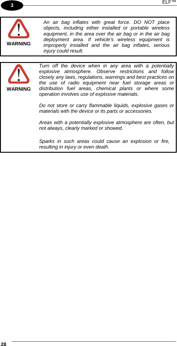  ELF™  28   3  WARNING An air bag inflates with great force. DO NOT place objects, including either installed or portable wireless equipment, in the area over the air bag or in the air bag deployment area. If vehicle’s wireless equipment is improperly installed and the air bag inflates, serious injury could result.   WARNING Turn off the device when in any area with a potentially explosive atmosphere. Observe restrictions and follow closely any laws, regulations, warnings and best practices on the use of radio equipment near fuel storage areas or distribution fuel areas, chemical plants or where some operation involves use of explosive materials.  Do not store or carry flammable liquids, explosive gases or materials with the device or its parts or accessories.  Areas with a potentially explosive atmosphere are often, but not always, clearly marked or showed.  Sparks in such areas could cause an explosion or fire, resulting in injury or even death.     