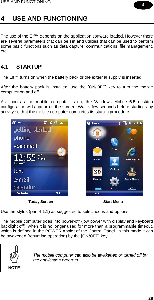 USE AND FUNCTIONING    29 4 4  USE AND FUNCTIONING   The use of the Elf™ depends on the application software loaded. However there are several parameters that can be set and utilities that can be used to perform some basic functions such as data capture, communications, file management, etc.   4.1 STARTUP  The Elf™ turns on when the battery pack or the external supply is inserted.  After the battery pack is installed, use the [ON/OFF] key to turn the mobile computer on and off.  As soon as the mobile computer is on, the Windows Mobile 6.5 desktop configuration will appear on the screen. Wait a few seconds before starting any activity so that the mobile computer completes its startup procedure.      Today Screen    Start Menu  Use the stylus (par. 4.1.1) as suggested to select icons and options.  The mobile computer goes into power-off (low power with display and keyboard backlight off), when it is no longer used for more than a programmable timeout, which is defined in the POWER applet of the Control Panel. In this mode it can be awakened (resuming operation) by the [ON/OFF] key.   NOTE The mobile computer can also be awakened or turned off by the application program. 