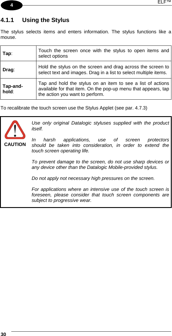  ELF™  30   4 4.1.1  Using the Stylus  The stylus selects items and enters information. The stylus functions like a mouse.  Tap:  Touch the screen once with the stylus to open items and select options  Drag:  Hold the stylus on the screen and drag across the screen to select text and images. Drag in a list to select multiple items. Tap-and-hold: Tap and hold the stylus on an item to see a list of actions available for that item. On the pop-up menu that appears, tap the action you want to perform.  To recalibrate the touch screen use the Stylus Applet (see par. 4.7.3)   CAUTION Use only original Datalogic styluses supplied with the product itself.  In harsh applications, use of screen protectors should be taken into consideration, in order to extend the touch screen operating life.  To prevent damage to the screen, do not use sharp devices or any device other than the Datalogic Mobile-provided stylus.  Do not apply not necessary high pressures on the screen.  For applications where an intensive use of the touch screen is foreseen, please consider that touch screen components are subject to progressive wear.    