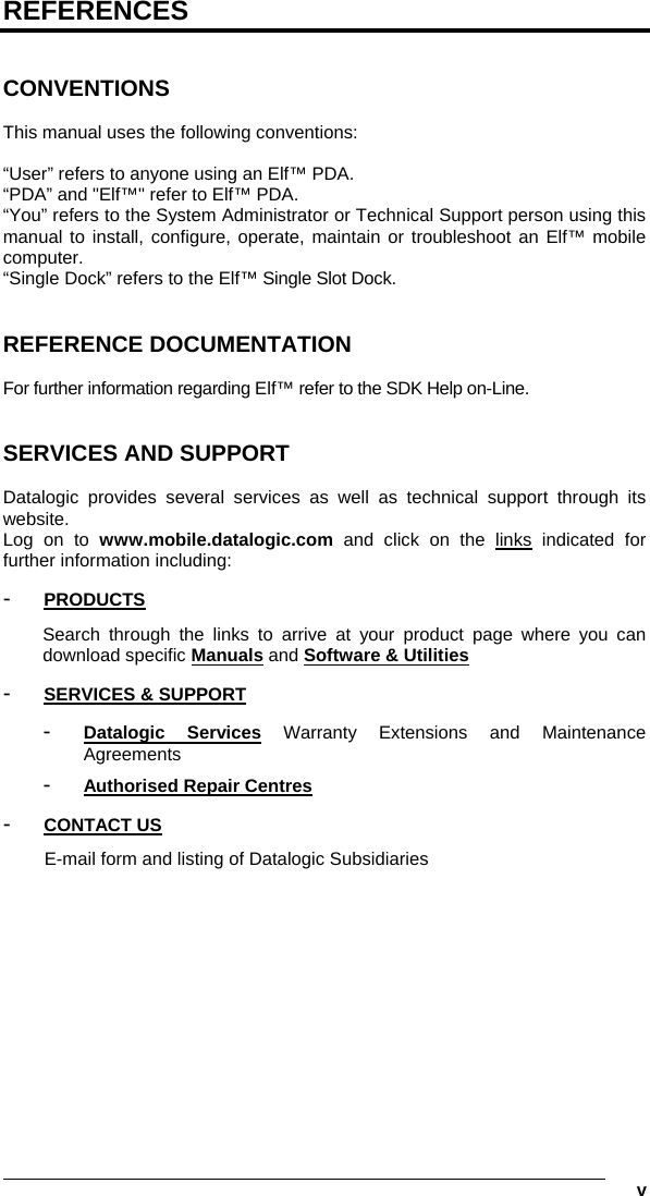   v REFERENCES   CONVENTIONS  This manual uses the following conventions:  “User” refers to anyone using an Elf™ PDA. “PDA” and &quot;Elf™&quot; refer to Elf™ PDA. “You” refers to the System Administrator or Technical Support person using this manual to install, configure, operate, maintain or troubleshoot an Elf™ mobile computer. “Single Dock” refers to the Elf™ Single Slot Dock.   REFERENCE DOCUMENTATION  For further information regarding Elf™ refer to the SDK Help on-Line.   SERVICES AND SUPPORT  Datalogic provides several services as well as technical support through its website. Log on to www.mobile.datalogic.com and click on the links indicated for further information including: -  PRODUCTS Search through the links to arrive at your product page where you can download specific Manuals and Software &amp; Utilities -  SERVICES &amp; SUPPORT -  Datalogic Services Warranty Extensions and Maintenance Agreements -  Authorised Repair Centres -  CONTACT US E-mail form and listing of Datalogic Subsidiaries   