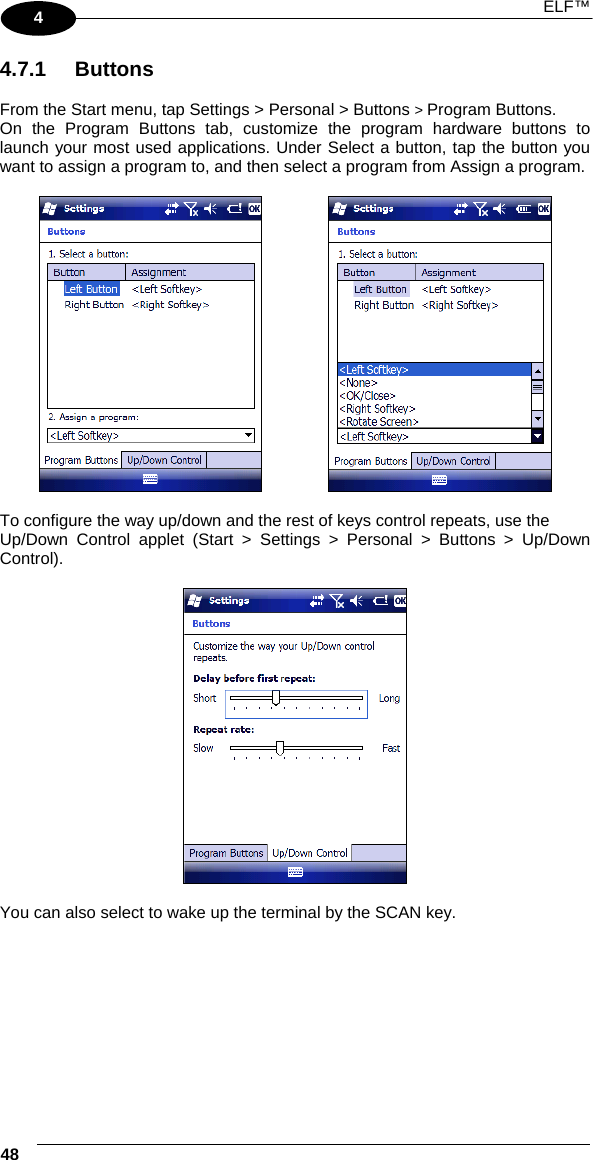  ELF™  48   4 4.7.1 Buttons  From the Start menu, tap Settings &gt; Personal &gt; Buttons &gt; Program Buttons. On the Program Buttons tab, customize the program hardware buttons to launch your most used applications. Under Select a button, tap the button you want to assign a program to, and then select a program from Assign a program.       To configure the way up/down and the rest of keys control repeats, use the Up/Down Control applet (Start &gt; Settings &gt; Personal &gt; Buttons &gt; Up/Down Control).    You can also select to wake up the terminal by the SCAN key.       