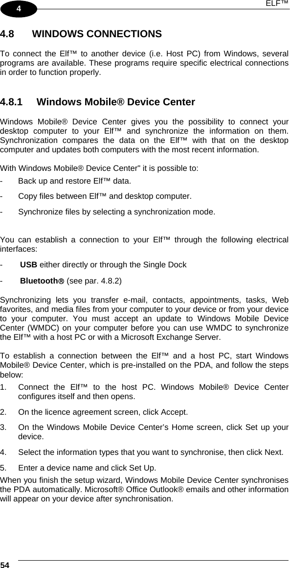  ELF™  54   4 4.8   WINDOWS CONNECTIONS  To connect the Elf™ to another device (i.e. Host PC) from Windows, several programs are available. These programs require specific electrical connections in order to function properly.    4.8.1  Windows Mobile® Device Center  Windows Mobile® Device Center gives you the possibility to connect your desktop computer to your Elf™ and synchronize the information on them. Synchronization compares the data on the Elf™ with that on the desktop computer and updates both computers with the most recent information.  With Windows Mobile® Device Center&quot; it is possible to: -   Back up and restore Elf™ data. -  Copy files between Elf™ and desktop computer. -  Synchronize files by selecting a synchronization mode.  You can establish a connection to your Elf™ through the following electrical interfaces: -  USB either directly or through the Single Dock -  Bluetooth® (see par. 4.8.2)  Synchronizing lets you transfer e-mail, contacts, appointments, tasks, Web favorites, and media files from your computer to your device or from your device to your computer. You must accept an update to Windows Mobile Device Center (WMDC) on your computer before you can use WMDC to synchronize the Elf™ with a host PC or with a Microsoft Exchange Server.  To establish a connection between the Elf™ and a host PC, start Windows Mobile® Device Center, which is pre-installed on the PDA, and follow the steps below: 1.  Connect the Elf™ to the host PC. Windows Mobile® Device Center configures itself and then opens. 2.  On the licence agreement screen, click Accept. 3.  On the Windows Mobile Device Center’s Home screen, click Set up your device. 4.  Select the information types that you want to synchronise, then click Next. 5.  Enter a device name and click Set Up. When you finish the setup wizard, Windows Mobile Device Center synchronises the PDA automatically. Microsoft® Office Outlook® emails and other information will appear on your device after synchronisation.   