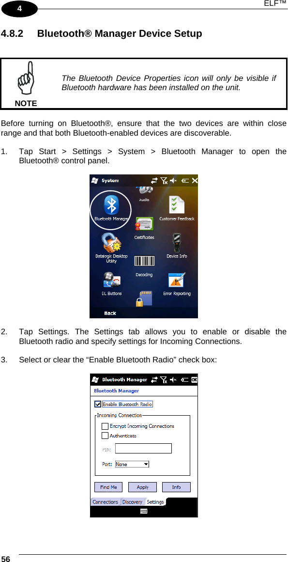  ELF™  56   4 4.8.2  Bluetooth® Manager Device Setup    NOTE The Bluetooth Device Properties icon will only be visible if Bluetooth hardware has been installed on the unit.  Before turning on Bluetooth®, ensure that the two devices are within close range and that both Bluetooth-enabled devices are discoverable.  1.  Tap Start &gt; Settings &gt; System &gt; Bluetooth Manager to open the Bluetooth® control panel.     2.  Tap Settings. The Settings tab allows you to enable or disable the Bluetooth radio and specify settings for Incoming Connections.  3.  Select or clear the “Enable Bluetooth Radio” check box:    