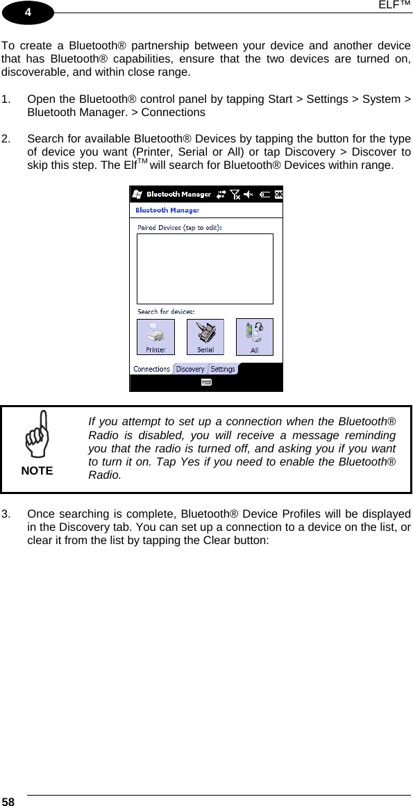  ELF™  58   4 To create a Bluetooth® partnership between your device and another device that has Bluetooth® capabilities, ensure that the two devices are turned on, discoverable, and within close range.  1.  Open the Bluetooth® control panel by tapping Start &gt; Settings &gt; System &gt; Bluetooth Manager. &gt; Connections  2.  Search for available Bluetooth® Devices by tapping the button for the type of device you want (Printer, Serial or All) or tap Discovery &gt; Discover to skip this step. The ElfTM will search for Bluetooth® Devices within range.      NOTE If you attempt to set up a connection when the Bluetooth® Radio is disabled, you will receive a message reminding you that the radio is turned off, and asking you if you want to turn it on. Tap Yes if you need to enable the Bluetooth® Radio.  3.  Once searching is complete, Bluetooth® Device Profiles will be displayed in the Discovery tab. You can set up a connection to a device on the list, or clear it from the list by tapping the Clear button:  
