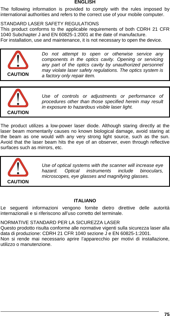   75 ENGLISH The following information is provided to comply with the rules imposed by international authorities and refers to the correct use of your mobile computer. STANDARD LASER SAFETY REGULATIONS This product conforms to the applicable requirements of both CDRH 21 CFR 1040 Subchapter J and EN 60825-1:2001 at the date of manufacture. For installation, use and maintenance, it is not necessary to open the device.   CAUTION Do not attempt to open or otherwise service any components in the optics cavity. Opening or servicing any part of the optics cavity by unauthorized personnel may violate laser safety regulations. The optics system is a factory only repair item.   CAUTION Use of controls or adjustments or performance of procedures other than those specified herein may result in exposure to hazardous visible laser light.  The product utilizes a low-power laser diode. Although staring directly at the laser beam momentarily causes no known biological damage, avoid staring at the beam as one would with any very strong light source, such as the sun. Avoid that the laser beam hits the eye of an observer, even through reflective surfaces such as mirrors, etc.   CAUTION Use of optical systems with the scanner will increase eye hazard. Optical instruments include binoculars, microscopes, eye glasses and magnifying glasses.   ITALIANO Le seguenti informazioni vengono fornite dietro direttive delle autorità internazionali e si riferiscono all’uso corretto del terminale. NORMATIVE STANDARD PER LA SICUREZZA LASER Questo prodotto risulta conforme alle normative vigenti sulla sicurezza laser alla data di produzione: CDRH 21 CFR 1040 sezione J e EN 60825-1:2001. Non si rende mai necessario aprire l’apparecchio per motivi di installazione, utilizzo o manutenzione. 