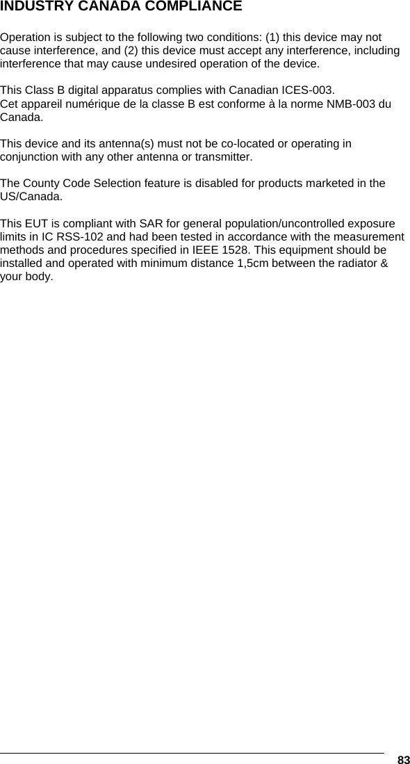   83 INDUSTRY CANADA COMPLIANCE  Operation is subject to the following two conditions: (1) this device may not cause interference, and (2) this device must accept any interference, including interference that may cause undesired operation of the device.  This Class B digital apparatus complies with Canadian ICES-003. Cet appareil numérique de la classe B est conforme à la norme NMB-003 du Canada.  This device and its antenna(s) must not be co-located or operating in conjunction with any other antenna or transmitter.  The County Code Selection feature is disabled for products marketed in the US/Canada.  This EUT is compliant with SAR for general population/uncontrolled exposure limits in IC RSS-102 and had been tested in accordance with the measurement methods and procedures specified in IEEE 1528. This equipment should be installed and operated with minimum distance 1,5cm between the radiator &amp; your body. 