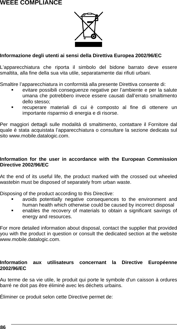  86   WEEE COMPLIANCE    Informazione degli utenti ai sensi della Direttiva Europea 2002/96/EC  L’apparecchiatura che riporta il simbolo del bidone barrato deve essere smaltita, alla fine della sua vita utile, separatamente dai rifiuti urbani.  Smaltire l’apparecchiatura in conformità alla presente Direttiva consente di:   evitare possibili conseguenze negative per l’ambiente e per la salute umana che potrebbero invece essere causati dall’errato smaltimento dello stesso;   recuperare materiali di cui è composto al fine di ottenere un importante risparmio di energia e di risorse.  Per maggiori dettagli sulle modalità di smaltimento, contattare il Fornitore dal quale è stata acquistata l’apparecchiatura o consultare la sezione dedicata sul sito www.mobile.datalogic.com.    Information for the user in accordance with the European Commission Directive 2002/96/EC  At the end of its useful life, the product marked with the crossed out wheeled wastebin must be disposed of separately from urban waste.  Disposing of the product according to this Directive:   avoids potentially negative consequences to the environment and human health which otherwise could be caused by incorrect disposal   enables the recovery of materials to obtain a significant savings of energy and resources.  For more detailed information about disposal, contact the supplier that provided you with the product in question or consult the dedicated section at the website www.mobile.datalogic.com.    Information aux utilisateurs concernant la Directive Européenne 2002/96/EC  Au terme de sa vie utile, le produit qui porte le symbole d&apos;un caisson à ordures barré ne doit pas être éliminé avec les déchets urbains.  Éliminer ce produit selon cette Directive permet de: 