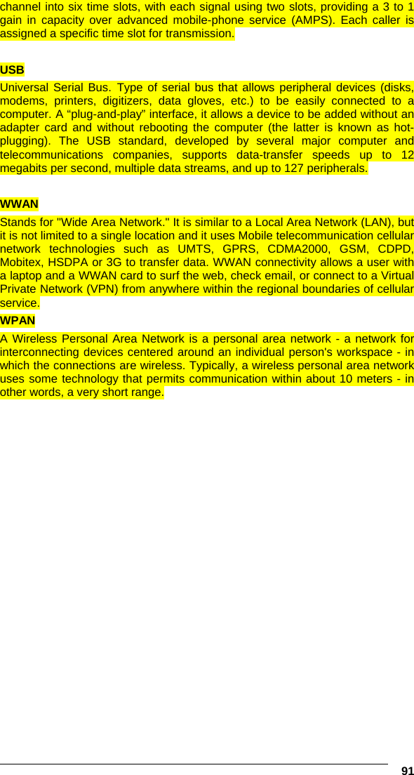   91 channel into six time slots, with each signal using two slots, providing a 3 to 1 gain in capacity over advanced mobile-phone service (AMPS). Each caller is assigned a specific time slot for transmission.  USB Universal Serial Bus. Type of serial bus that allows peripheral devices (disks, modems, printers, digitizers, data gloves, etc.) to be easily connected to a computer. A “plug-and-play” interface, it allows a device to be added without an adapter card and without rebooting the computer (the latter is known as hot-plugging). The USB standard, developed by several major computer and telecommunications companies, supports data-transfer speeds up to 12 megabits per second, multiple data streams, and up to 127 peripherals.  WWAN Stands for &quot;Wide Area Network.&quot; It is similar to a Local Area Network (LAN), but it is not limited to a single location and it uses Mobile telecommunication cellular network technologies such as UMTS, GPRS, CDMA2000, GSM, CDPD, Mobitex, HSDPA or 3G to transfer data. WWAN connectivity allows a user with a laptop and a WWAN card to surf the web, check email, or connect to a Virtual Private Network (VPN) from anywhere within the regional boundaries of cellular service.  WPAN A Wireless Personal Area Network is a personal area network - a network for interconnecting devices centered around an individual person&apos;s workspace - in which the connections are wireless. Typically, a wireless personal area network uses some technology that permits communication within about 10 meters - in other words, a very short range.    