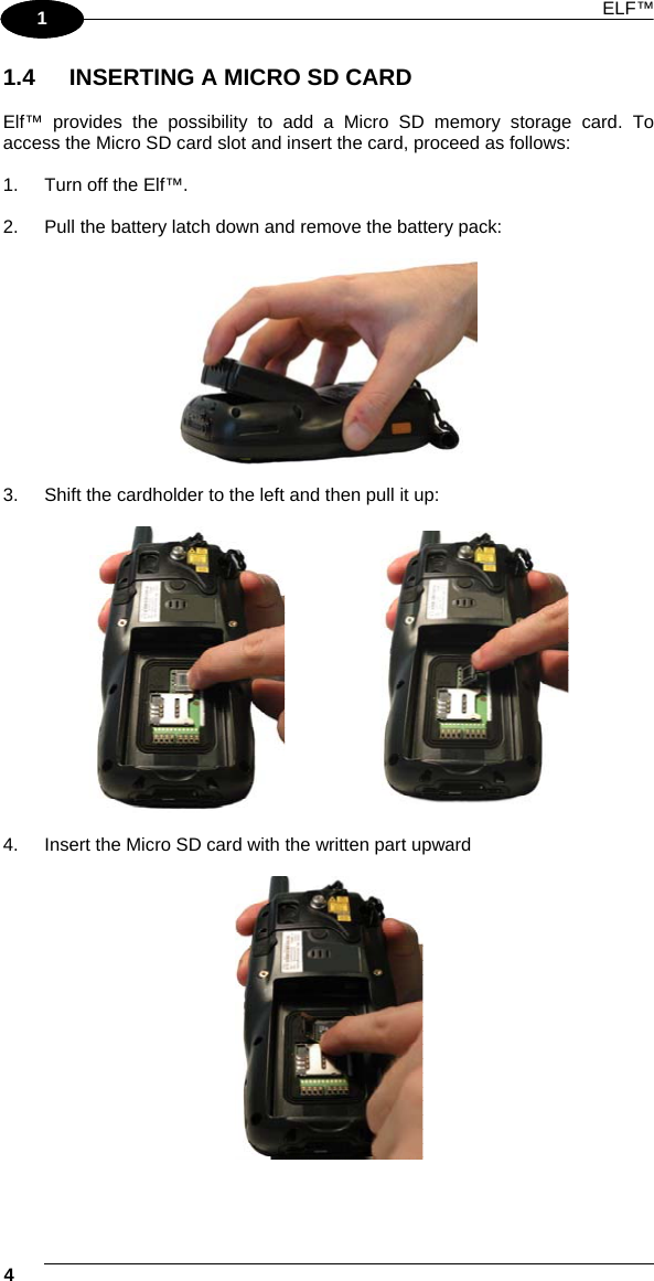 ELF™ 4   1 1 1.4  INSERTING A MICRO SD CARD  Elf™ provides the possibility to add a Micro SD memory storage card. To access the Micro SD card slot and insert the card, proceed as follows:  1.  Turn off the Elf™.  2.  Pull the battery latch down and remove the battery pack:    3.  Shift the cardholder to the left and then pull it up:       4.  Insert the Micro SD card with the written part upward    