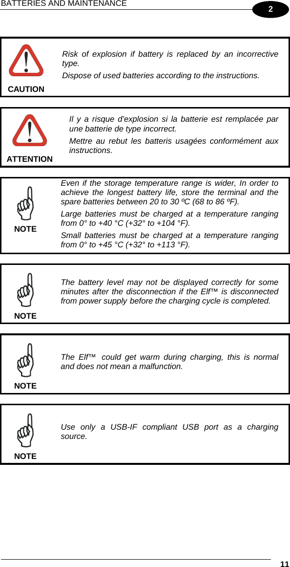 BATTERIES AND MAINTENANCE  11 2   CAUTION Risk of explosion if battery is replaced by an incorrective type. Dispose of used batteries according to the instructions.   ATTENTION Il y a risque d’explosion si la batterie est remplacée par une batterie de type incorrect. Mettre au rebut les batteris usagées conformément aux instructions.   NOTE Even if the storage temperature range is wider, In order to achieve the longest battery life, store the terminal and the spare batteries between 20 to 30 ºC (68 to 86 ºF). Large batteries must be charged at a temperature ranging from 0° to +40 °C (+32° to +104 °F). Small batteries must be charged at a temperature ranging from 0° to +45 °C (+32° to +113 °F).   NOTE The battery level may not be displayed correctly for some minutes after the disconnection if the Elf™ is disconnected from power supply before the charging cycle is completed.   NOTE The Elf™ could get warm during charging, this is normal and does not mean a malfunction.    NOTE Use only a USB-IF compliant USB port as a charging source.  