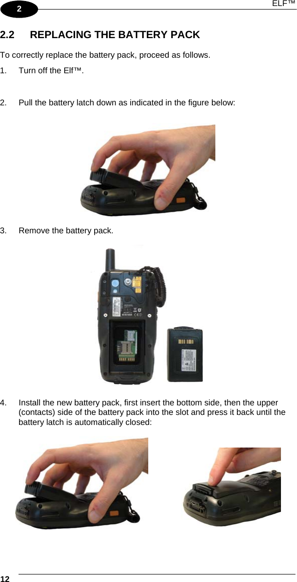 ELF™ 12   2 2.2  REPLACING THE BATTERY PACK  To correctly replace the battery pack, proceed as follows. 1.  Turn off the Elf™.  2.  Pull the battery latch down as indicated in the figure below:    3.  Remove the battery pack.    4.  Install the new battery pack, first insert the bottom side, then the upper (contacts) side of the battery pack into the slot and press it back until the battery latch is automatically closed:        