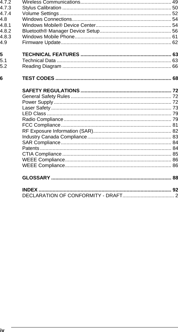 iv   4.7.2 Wireless Communications................................................................. 49 4.7.3 Stylus Calibration .............................................................................. 50 4.7.4 Volume Settings................................................................................ 52 4.8 Windows Connections....................................................................... 54 4.8.1 Windows Mobile® Device Center...................................................... 54 4.8.2 Bluetooth® Manager Device Setup................................................... 56 4.8.3 Windows Mobile Phone..................................................................... 61 4.9 Firmware Update............................................................................... 62 5 TECHNICAL FEATURES ................................................................. 63 5.1 Technical Data .................................................................................. 63 5.2 Reading Diagram .............................................................................. 66 6 TEST CODES ................................................................................... 68 SAFETY REGULATIONS ................................................................. 72 General Safety Rules ........................................................................ 72 Power Supply .................................................................................... 72 Laser Safety ...................................................................................... 73 LED Class ......................................................................................... 79 Radio Compliance............................................................................. 79 FCC Compliance............................................................................... 81 RF Exposure Information (SAR)........................................................ 82 Industry Canada Compliance............................................................ 83 SAR Compliance............................................................................... 84 Patents .............................................................................................. 84 CTIA Compliance .............................................................................. 85 WEEE Compliance............................................................................ 86 WEEE Compliance............................................................................ 86 GLOSSARY ...................................................................................... 88 INDEX ............................................................................................... 92 DECLARATION OF CONFORMITY - DRAFT..................................... 2   