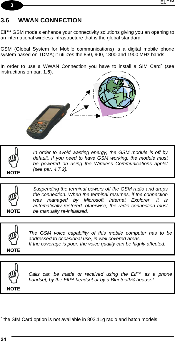  ELF™  24   3  3.6 WWAN CONNECTION  Elf™ GSM models enhance your connectivity solutions giving you an opening to an international wireless infrastructure that is the global standard.  GSM (Global System for Mobile communications) is a digital mobile phone system based on TDMA; it utilizes the 850, 900, 1800 and 1900 MHz bands.  In order to use a WWAN Connection you have to install a SIM Card∗ (see instructions on par. 1.5).            NOTE In order to avoid wasting energy, the GSM module is off by default. If you need to have GSM working, the module must be powered on using the Wireless Communications applet (see par. 4.7.2).   NOTE Suspending the terminal powers off the GSM radio and drops the connection. When the terminal resumes, if the connection was managed by Microsoft Internet Explorer, it is automatically restored, otherwise, the radio connection must be manually re-initialized.   NOTE The GSM voice capability of this mobile computer has to be addressed to occasional use, in well covered areas. If the coverage is poor, the voice quality can be highly affected.   NOTE Calls can be made or received using the Elf™ as a phone handset, by the Elf™ headset or by a Bluetooth® headset.                                                                   ∗ the SIM Card option is not available in 802.11g radio and batch models 
