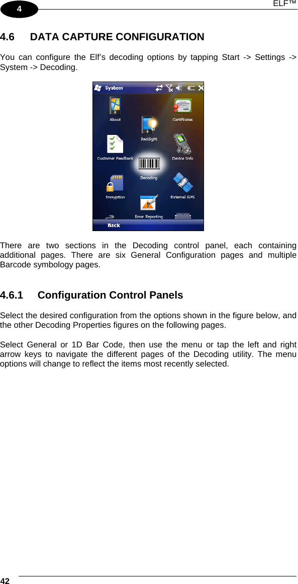 ELF™  42   4  4.6  DATA CAPTURE CONFIGURATION  You can configure the Elf’s decoding options by tapping Start -&gt; Settings -&gt; System -&gt; Decoding.     There are two sections in the Decoding control panel, each containing additional pages. There are six General Configuration pages and multiple Barcode symbology pages.   4.6.1  Configuration Control Panels  Select the desired configuration from the options shown in the figure below, and the other Decoding Properties figures on the following pages.   Select General or 1D Bar Code, then use the menu or tap the left and right arrow keys to navigate the different pages of the Decoding utility. The menu options will change to reflect the items most recently selected.   