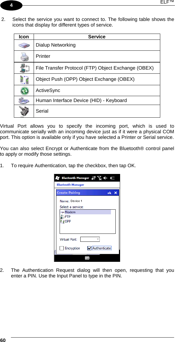  ELF™  60   4 2.  Select the service you want to connect to. The following table shows the icons that display for different types of service.  Icon Service  Dialup Networking  Printer  File Transfer Protocol (FTP) Object Exchange (OBEX)  Object Push (OPP) Object Exchange (OBEX)  ActiveSync  Human Interface Device (HID) - Keyboard  Serial  Virtual Port allows you to specify the incoming port, which is used to communicate serially with an incoming device just as if it were a physical COM port. This option is available only if you have selected a Printer or Serial service.  You can also select Encrypt or Authenticate from the Bluetooth® control panel to apply or modify those settings.  1.  To require Authentication, tap the checkbox, then tap OK.    2.  The Authentication Request dialog will then open, requesting that you enter a PIN. Use the Input Panel to type in the PIN.  