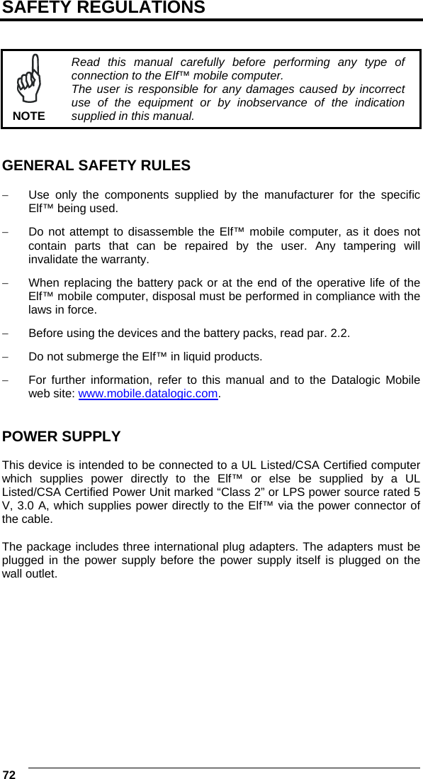  72   SAFETY REGULATIONS    NOTE Read this manual carefully before performing any type of connection to the Elf™ mobile computer. The user is responsible for any damages caused by incorrect use of the equipment or by inobservance of the indication supplied in this manual.   GENERAL SAFETY RULES  −  Use only the components supplied by the manufacturer for the specific Elf™ being used. −  Do not attempt to disassemble the Elf™ mobile computer, as it does not contain parts that can be repaired by the user. Any tampering will invalidate the warranty. −  When replacing the battery pack or at the end of the operative life of the Elf™ mobile computer, disposal must be performed in compliance with the laws in force.  −  Before using the devices and the battery packs, read par. 2.2. −  Do not submerge the Elf™ in liquid products. −  For further information, refer to this manual and to the Datalogic Mobile web site: www.mobile.datalogic.com.   POWER SUPPLY  This device is intended to be connected to a UL Listed/CSA Certified computer which supplies power directly to the Elf™ or else be supplied by a UL Listed/CSA Certified Power Unit marked “Class 2” or LPS power source rated 5 V, 3.0 A, which supplies power directly to the Elf™ via the power connector of the cable.  The package includes three international plug adapters. The adapters must be plugged in the power supply before the power supply itself is plugged on the wall outlet. 