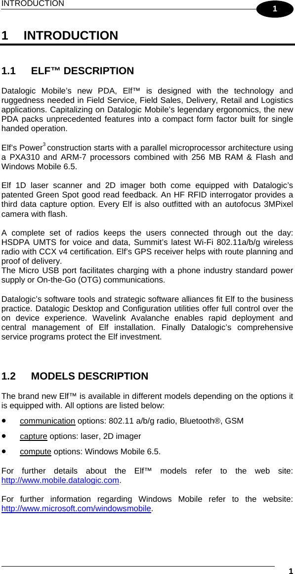 INTRODUCTION   1 1 1 INTRODUCTION   1.1 ELF™ DESCRIPTION  Datalogic Mobile’s new PDA, Elf™ is designed with the technology and ruggedness needed in Field Service, Field Sales, Delivery, Retail and Logistics applications. Capitalizing on Datalogic Mobile’s legendary ergonomics, the new PDA packs unprecedented features into a compact form factor built for single handed operation.  Elf’s Power3 construction starts with a parallel microprocessor architecture using a PXA310 and ARM-7 processors combined with 256 MB RAM &amp; Flash and Windows Mobile 6.5.  Elf 1D laser scanner and 2D imager both come equipped with Datalogic’s patented Green Spot good read feedback. An HF RFID interrogator provides a third data capture option. Every Elf is also outfitted with an autofocus 3MPixel camera with flash.   A complete set of radios keeps the users connected through out the day: HSDPA UMTS for voice and data, Summit’s latest Wi-Fi 802.11a/b/g wireless radio with CCX v4 certification. Elf’s GPS receiver helps with route planning and proof of delivery. The Micro USB port facilitates charging with a phone industry standard power supply or On-the-Go (OTG) communications.   Datalogic’s software tools and strategic software alliances fit Elf to the business practice. Datalogic Desktop and Configuration utilities offer full control over the on device experience. Wavelink Avalanche enables rapid deployment and central management of Elf installation. Finally Datalogic’s comprehensive service programs protect the Elf investment.    1.2 MODELS DESCRIPTION  The brand new Elf™ is available in different models depending on the options it is equipped with. All options are listed below: •  communication options: 802.11 a/b/g radio, Bluetooth®, GSM •  capture options: laser, 2D imager •  compute options: Windows Mobile 6.5.  For further details about the Elf™ models refer to the web site: http://www.mobile.datalogic.com.  For further information regarding Windows Mobile refer to the website: http://www.microsoft.com/windowsmobile.   
