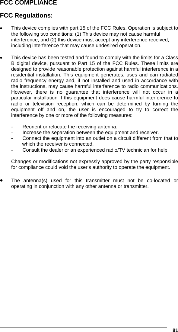   81 FCC COMPLIANCE  FCC Regulations:  •  This device complies with part 15 of the FCC Rules. Operation is subject to the following two conditions: (1) This device may not cause harmful interference, and (2) this device must accept any interference received, including interference that may cause undesired operation.  •  This device has been tested and found to comply with the limits for a Class B digital device, pursuant to Part 15 of the FCC Rules. These limits are designed to provide reasonable protection against harmful interference in a residential installation. This equipment generates, uses and can radiated radio frequency energy and, if not installed and used in accordance with the instructions, may cause harmful interference to radio communications. However, there is no guarantee that interference will not occur in a particular installation If this equipment does cause harmful interference to radio or television reception, which can be determined by turning the equipment off and on, the user is encouraged to try to correct the interference by one or more of the following measures:  -  Reorient or relocate the receiving antenna. -  Increase the separation between the equipment and receiver. -  Connect the equipment into an outlet on a circuit different from that to which the receiver is connected. -  Consult the dealer or an experienced radio/TV technician for help.  Changes or modifications not expressly approved by the party responsible for compliance could void the user‘s authority to operate the equipment.  •  The antenna(s) used for this transmitter must not be co-located or operating in conjunction with any other antenna or transmitter.        