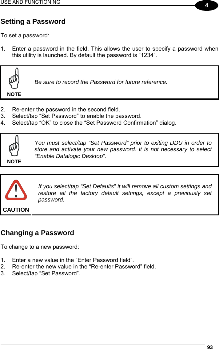 USE AND FUNCTIONING  93  4 Setting a Password  To set a password:  1.  Enter a password in the field. This allows the user to specify a password when this utility is launched. By default the password is “1234”.   NOTE Be sure to record the Password for future reference.  2.  Re-enter the password in the second field. 3.  Select/tap “Set Password” to enable the password. 4.  Select/tap “OK” to close the “Set Password Confirmation” dialog.   NOTE You must select/tap “Set Password” prior to exiting DDU in order to store and activate your new password. It is not necessary to select “Enable Datalogic Desktop”.   CAUTION If you select/tap “Set Defaults” it will remove all custom settings and restore all the factory default settings, except a previously set password.   Changing a Password  To change to a new password:  1.  Enter a new value in the “Enter Password field”. 2.  Re-enter the new value in the “Re-enter Password” field. 3.  Select/tap “Set Password”. 