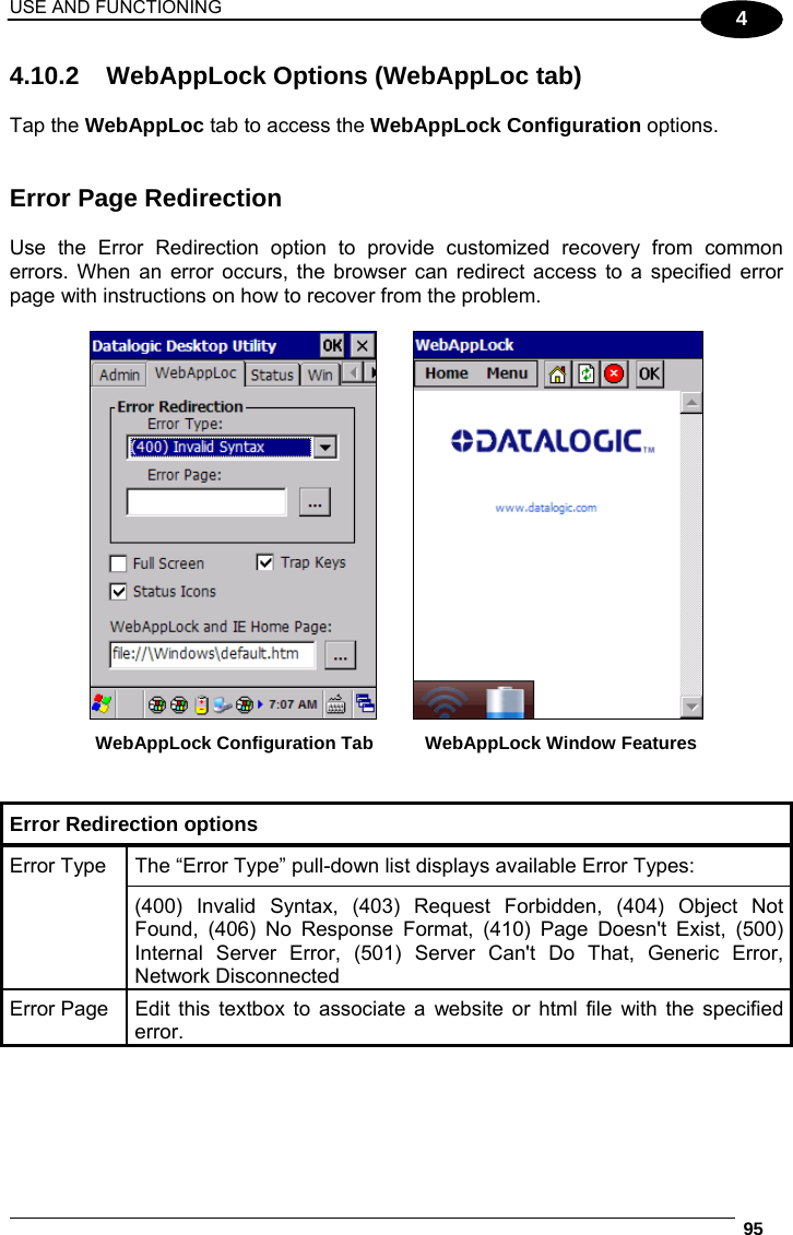 USE AND FUNCTIONING  95  4 4.10.2  WebAppLock Options (WebAppLoc tab)   Tap the WebAppLoc tab to access the WebAppLock Configuration options.    Error Page Redirection  Use the Error Redirection option to provide customized recovery from common errors. When an error occurs, the browser can redirect access to a specified error page with instructions on how to recover from the problem.     WebAppLock Configuration Tab    WebAppLock Window Features   Error Redirection options  The “Error Type” pull-down list displays available Error Types: Error Type (400) Invalid Syntax, (403) Request Forbidden, (404) Object Not Found, (406) No Response Format, (410) Page Doesn&apos;t Exist, (500) Internal Server Error, (501) Server Can&apos;t Do That, Generic Error, Network Disconnected Error Page  Edit this textbox to associate a website or html file with the specified error.  