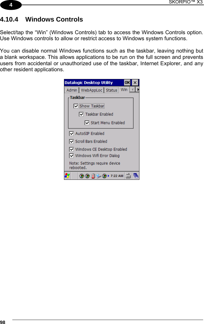 1 SKORPIO™ X3    98 4 4.10.4 Windows Controls  Select/tap the “Win” (Windows Controls) tab to access the Windows Controls option. Use Windows controls to allow or restrict access to Windows system functions.  You can disable normal Windows functions such as the taskbar, leaving nothing but a blank workspace. This allows applications to be run on the full screen and prevents users from accidental or unauthorized use of the taskbar, Internet Explorer, and any other resident applications.    