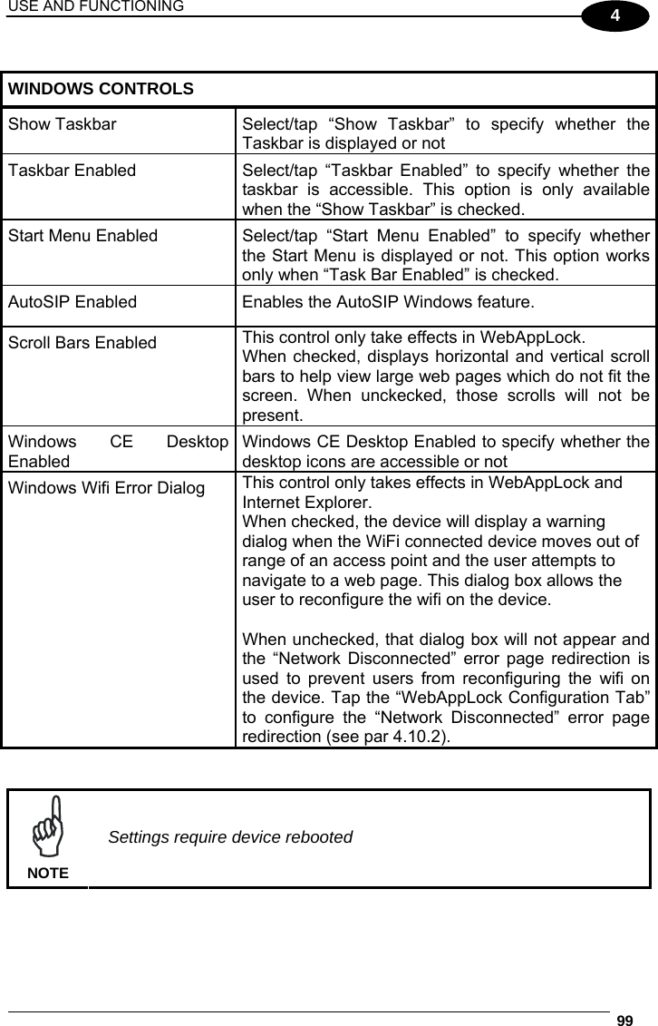 USE AND FUNCTIONING  99  4  WINDOWS CONTROLS Show Taskbar  Select/tap “Show Taskbar” to specify whether the Taskbar is displayed or not Taskbar Enabled  Select/tap  “Taskbar  Enabled” to specify whether the taskbar is accessible. This option is only available when the “Show Taskbar” is checked. Start Menu Enabled  Select/tap “Start Menu Enabled” to specify whether the Start Menu is displayed or not. This option works only when “Task Bar Enabled” is checked. AutoSIP Enabled  Enables the AutoSIP Windows feature. Scroll Bars Enabled  This control only take effects in WebAppLock.  When checked, displays horizontal and vertical scroll bars to help view large web pages which do not fit the screen. When unckecked, those scrolls will not be present.  Windows CE Desktop Enabled Windows CE Desktop Enabled to specify whether the desktop icons are accessible or not Windows Wifi Error Dialog  This control only takes effects in WebAppLock and Internet Explorer. When checked, the device will display a warning dialog when the WiFi connected device moves out of range of an access point and the user attempts to navigate to a web page. This dialog box allows the user to reconfigure the wifi on the device.  When unchecked, that dialog box will not appear and the “Network Disconnected” error page redirection is used to prevent users from reconfiguring the wifi on the device. Tap the “WebAppLock Configuration Tab” to configure the “Network Disconnected” error page redirection (see par 4.10.2).    NOTE Settings require device rebooted  