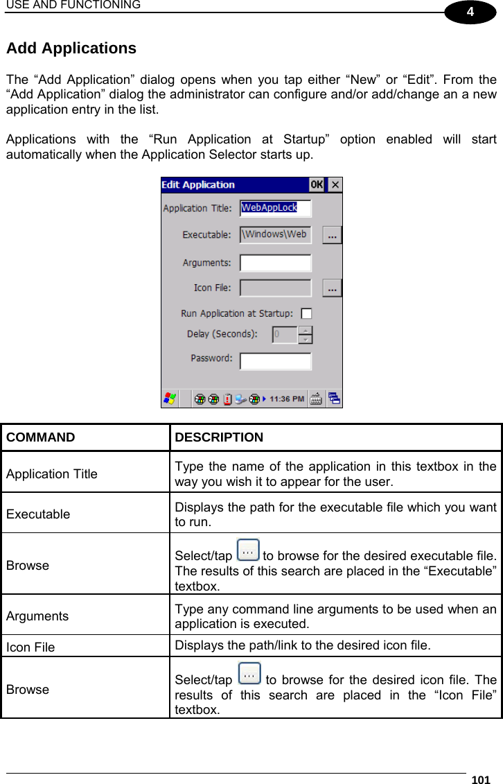 USE AND FUNCTIONING  101  4 Add Applications  The “Add Application” dialog opens when you tap either “New” or “Edit”. From the “Add Application” dialog the administrator can configure and/or add/change an a new application entry in the list.  Applications with the “Run Application at Startup” option enabled will start automatically when the Application Selector starts up.    COMMAND DESCRIPTION Application Title  Type the name of the application in this textbox in the way you wish it to appear for the user. Executable  Displays the path for the executable file which you want to run. Browse  Select/tap   to browse for the desired executable file. The results of this search are placed in the “Executable” textbox. Arguments  Type any command line arguments to be used when an application is executed. Icon File  Displays the path/link to the desired icon file. Browse  Select/tap   to browse for the desired icon file. The results of this search are placed in the “Icon File” textbox. 