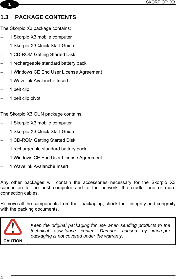 1 SKORPIO™ X3    4 1 1.3 PACKAGE CONTENTS  The Skorpio X3 package contains:   1 Skorpio X3 mobile computer   1 Skorpio X3 Quick Start Guide   1 CD-ROM Getting Started Disk     1 rechargeable standard battery pack    1 Windows CE End User License Agreement    1 Wavelink Avalanche Insert   1 belt clip   1 belt clip pivot   The Skorpio X3 GUN package contains:   1 Skorpio X3 mobile computer   1 Skorpio X3 Quick Start Guide   1 CD-ROM Getting Started Disk     1 rechargeable standard battery pack    1 Windows CE End User License Agreement    1 Wavelink Avalanche Insert   Any other packages will contain the accessories necessary for the Skorpio X3 connection to the host computer and to the network: the cradle, one or more connection cables.  Remove all the components from their packaging; check their integrity and congruity with the packing documents.   CAUTION Keep the original packaging for use when sending products to the technical assistance center. Damage caused by improper packaging is not covered under the warranty.  
