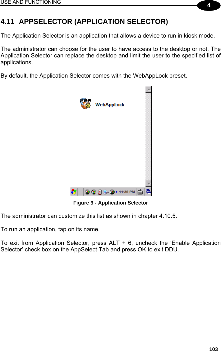USE AND FUNCTIONING  103  4 4.11  APPSELECTOR (APPLICATION SELECTOR)  The Application Selector is an application that allows a device to run in kiosk mode.  The administrator can choose for the user to have access to the desktop or not. The Application Selector can replace the desktop and limit the user to the specified list of applications.  By default, the Application Selector comes with the WebAppLock preset.   Figure 9 - Application Selector  The administrator can customize this list as shown in chapter 4.10.5.   To run an application, tap on its name.  To exit from Application Selector, press ALT + 6, uncheck the ‘Enable Application Selector’ check box on the AppSelect Tab and press OK to exit DDU.  