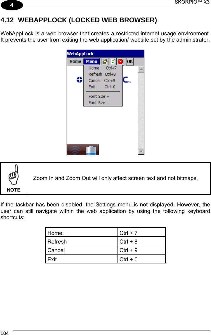 1 SKORPIO™ X3    104 4 4.12  WEBAPPLOCK (LOCKED WEB BROWSER)  WebAppLock is a web browser that creates a restricted internet usage environment. It prevents the user from exiting the web application/ website set by the administrator.     NOTE Zoom In and Zoom Out will only affect screen text and not bitmaps.  If the taskbar has been disabled, the Settings menu is not displayed. However, the user can still navigate within the web application by using the following keyboard shortcuts:  Home  Ctrl + 7 Refresh  Ctrl + 8 Cancel  Ctrl + 9 Exit  Ctrl + 0  