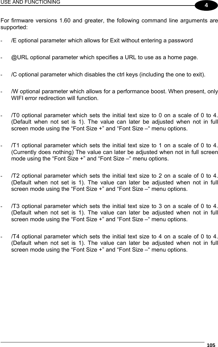 USE AND FUNCTIONING  105  4 For firmware versions 1.60 and greater, the following command line arguments are supported:  -  /E optional parameter which allows for Exit without entering a password  -  @URL optional parameter which specifies a URL to use as a home page.  -  /C optional parameter which disables the ctrl keys (including the one to exit).  -  /W optional parameter which allows for a performance boost. When present, only WIFI error redirection will function.   -  /T0 optional parameter which sets the initial text size to 0 on a scale of 0 to 4. (Default when not set is 1). The value can later be adjusted when not in full screen mode using the “Font Size +” and “Font Size –“ menu options.  -  /T1 optional parameter which sets the initial text size to 1 on a scale of 0 to 4. (Currently does nothing) The value can later be adjusted when not in full screen mode using the “Font Size +” and “Font Size –“ menu options.  -  /T2 optional parameter which sets the initial text size to 2 on a scale of 0 to 4. (Default when not set is 1). The value can later be adjusted when not in full screen mode using the “Font Size +” and “Font Size –“ menu options.  -  /T3 optional parameter which sets the initial text size to 3 on a scale of 0 to 4. (Default when not set is 1). The value can later be adjusted when not in full screen mode using the “Font Size +” and “Font Size –“ menu options.  -  /T4 optional parameter which sets the initial text size to 4 on a scale of 0 to 4. (Default when not set is 1). The value can later be adjusted when not in full screen mode using the “Font Size +” and “Font Size –“ menu options.  
