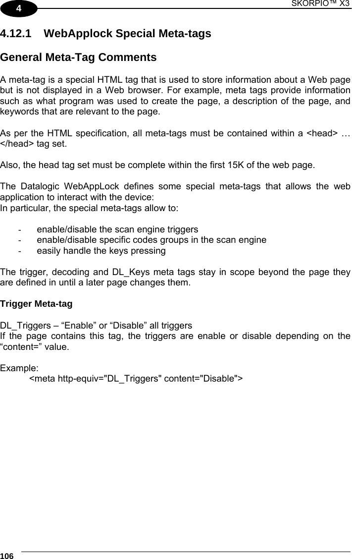 1 SKORPIO™ X3    106 4 4.12.1  WebApplock Special Meta-tags  General Meta-Tag Comments  A meta-tag is a special HTML tag that is used to store information about a Web page but is not displayed in a Web browser. For example, meta tags provide information such as what program was used to create the page, a description of the page, and keywords that are relevant to the page.   As per the HTML specification, all meta-tags must be contained within a &lt;head&gt; … &lt;/head&gt; tag set.  Also, the head tag set must be complete within the first 15K of the web page.   The Datalogic WebAppLock defines some special meta-tags that allows the web application to interact with the device: In particular, the special meta-tags allow to:  -  enable/disable the scan engine triggers -  enable/disable specific codes groups in the scan engine -  easily handle the keys pressing  The trigger, decoding and DL_Keys meta tags stay in scope beyond the page they are defined in until a later page changes them.  Trigger Meta-tag  DL_Triggers – “Enable” or “Disable” all triggers  If the page contains this tag, the triggers are enable or disable depending on the “content=” value.  Example: &lt;meta http-equiv=&quot;DL_Triggers&quot; content=&quot;Disable&quot;&gt;  