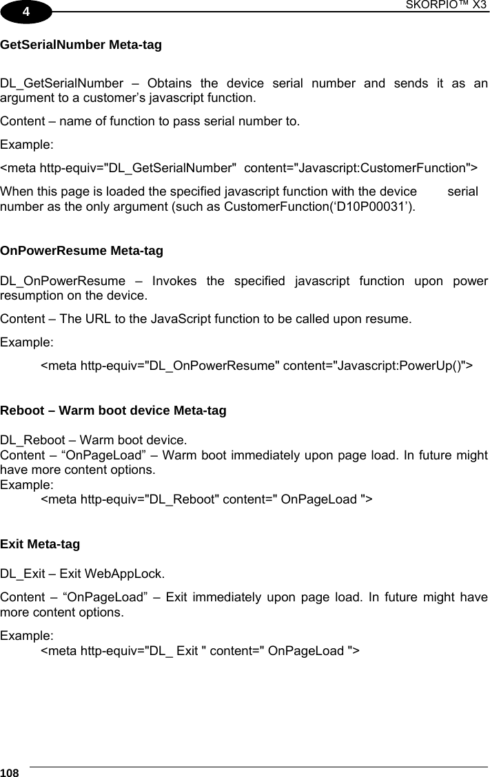 1 SKORPIO™ X3    108 4 GetSerialNumber Meta-tag  DL_GetSerialNumber – Obtains the device serial number and sends it as an argument to a customer’s javascript function. Content – name of function to pass serial number to. Example: &lt;meta http-equiv=&quot;DL_GetSerialNumber&quot;  content=&quot;Javascript:CustomerFunction&quot;&gt; When this page is loaded the specified javascript function with the device   serial number as the only argument (such as CustomerFunction(‘D10P00031’).   OnPowerResume Meta-tag  DL_OnPowerResume – Invokes the specified javascript function upon power resumption on the device. Content – The URL to the JavaScript function to be called upon resume. Example: &lt;meta http-equiv=&quot;DL_OnPowerResume&quot; content=&quot;Javascript:PowerUp()&quot;&gt;   Reboot – Warm boot device Meta-tag  DL_Reboot – Warm boot device. Content – “OnPageLoad” – Warm boot immediately upon page load. In future might have more content options. Example:   &lt;meta http-equiv=&quot;DL_Reboot&quot; content=&quot; OnPageLoad &quot;&gt;   Exit Meta-tag  DL_Exit – Exit WebAppLock. Content – “OnPageLoad” – Exit immediately upon page load. In future might have more content options. Example: &lt;meta http-equiv=&quot;DL_ Exit &quot; content=&quot; OnPageLoad &quot;&gt; 