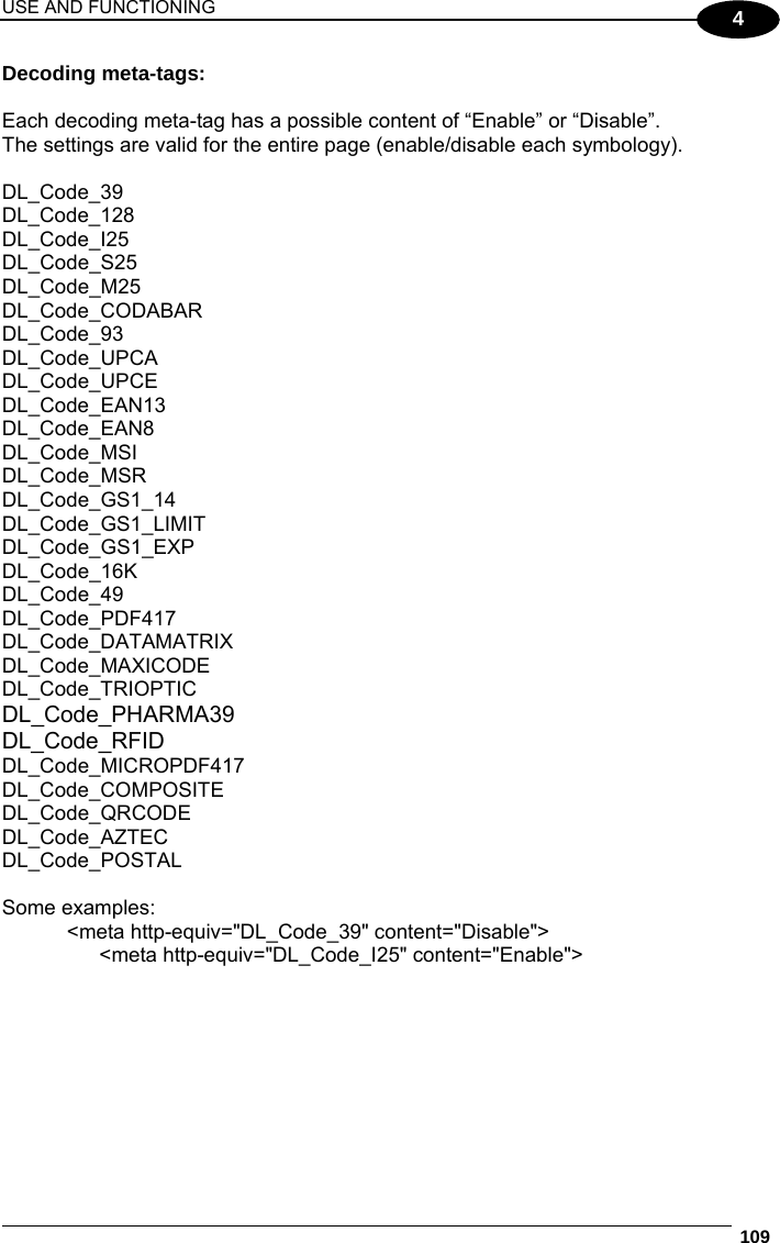 USE AND FUNCTIONING  109  4 Decoding meta-tags:  Each decoding meta-tag has a possible content of “Enable” or “Disable”. The settings are valid for the entire page (enable/disable each symbology).  DL_Code_39  DL_Code_128 DL_Code_I25 DL_Code_S25                            DL_Code_M25                            DL_Code_CODABAR                  DL_Code_93                     DL_Code_UPCA                         DL_Code_UPCE                         DL_Code_EAN13                        DL_Code_EAN8              DL_Code_MSI                            DL_Code_MSR                           DL_Code_GS1_14                      DL_Code_GS1_LIMIT      DL_Code_GS1_EXP                    DL_Code_16K                            DL_Code_49                               DL_Code_PDF417                      DL_Code_DATAMATRIX  DL_Code_MAXICODE     DL_Code_TRIOPTIC        DL_Code_PHARMA39     DL_Code_RFID               DL_Code_MICROPDF417            DL_Code_COMPOSITE   DL_Code_QRCODE                    DL_Code_AZTEC                        DL_Code_POSTAL                      Some examples: &lt;meta http-equiv=&quot;DL_Code_39&quot; content=&quot;Disable&quot;&gt; &lt;meta http-equiv=&quot;DL_Code_I25&quot; content=&quot;Enable&quot;&gt; 