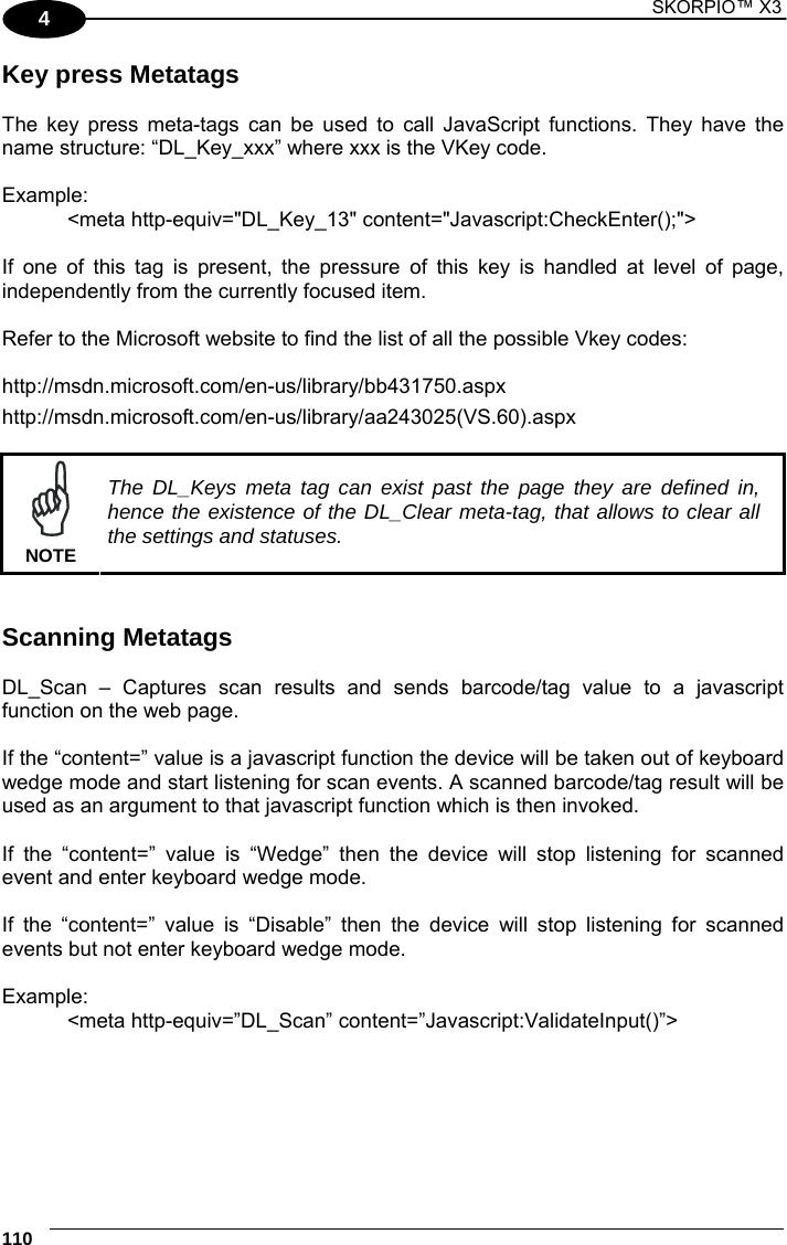 1 SKORPIO™ X3    110 4 Key press Metatags  The key press meta-tags can be used to call JavaScript functions. They have the name structure: “DL_Key_xxx” where xxx is the VKey code.  Example:   &lt;meta http-equiv=&quot;DL_Key_13&quot; content=&quot;Javascript:CheckEnter();&quot;&gt;  If one of this tag is present, the pressure of this key is handled at level of page, independently from the currently focused item.  Refer to the Microsoft website to find the list of all the possible Vkey codes: http://msdn.microsoft.com/en-us/library/bb431750.aspx  http://msdn.microsoft.com/en-us/library/aa243025(VS.60).aspx     NOTE The DL_Keys meta tag can exist past the page they are defined in, hence the existence of the DL_Clear meta-tag, that allows to clear all the settings and statuses.   Scanning Metatags  DL_Scan – Captures scan results and sends barcode/tag value to a javascript function on the web page.  If the “content=” value is a javascript function the device will be taken out of keyboard wedge mode and start listening for scan events. A scanned barcode/tag result will be used as an argument to that javascript function which is then invoked.   If the “content=” value is “Wedge” then the device will stop listening for scanned event and enter keyboard wedge mode.  If the “content=” value is “Disable” then the device will stop listening for scanned events but not enter keyboard wedge mode.  Example:  &lt;meta http-equiv=”DL_Scan” content=”Javascript:ValidateInput()”&gt;  