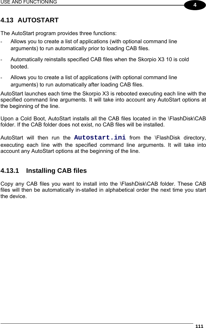 USE AND FUNCTIONING  111  4 4.13 AUTOSTART  The AutoStart program provides three functions:  -  Allows you to create a list of applications (with optional command line arguments) to run automatically prior to loading CAB files. -  Automatically reinstalls specified CAB files when the Skorpio X3 10 is cold booted. -  Allows you to create a list of applications (with optional command line arguments) to run automatically after loading CAB files. AutoStart launches each time the Skorpio X3 is rebooted executing each line with the specified command line arguments. It will take into account any AutoStart options at the beginning of the line.   Upon a Cold Boot, AutoStart installs all the CAB files located in the \FlashDisk\CAB folder. If the CAB folder does not exist, no CAB files will be installed.  AutoStart will then run the Autostart.ini from the \FlashDisk directory, executing each line with the specified command line arguments. It will take into account any AutoStart options at the beginning of the line.   4.13.1  Installing CAB files  Copy any CAB files you want to install into the \FlashDisk\CAB folder. These CAB files will then be automatically in-stalled in alphabetical order the next time you start the device.   