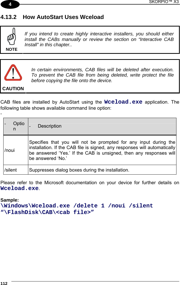 1 SKORPIO™ X3    112 4 4.13.2  How AutoStart Uses Wceload   NOTE If you intend to create highly interactive installers, you should either install the CABs manually or review the section on “Interactive CAB Install” in this chapter..   CAUTION In certain environments, CAB files will be deleted after execution. To prevent the CAB file from being deleted, write protect the file before copying the file onto the device.  CAB files are installed by AutoStart using the Wceload.exe application. The following table shows available command line option: -   -  Option  -  Description /noui Specifies that you will not be prompted for any input during the installation. If the CAB file is signed, any responses will automatically be answered ‘Yes.’ If the CAB is unsigned, then any responses will be answered ‘No.’ /silent  Suppresses dialog boxes during the installation.  Please refer to the Microsoft documentation on your device for further details on Wceload.exe.  Sample:  \Windows\Wceload.exe /delete 1 /noui /silent “\FlashDisk\CAB\&lt;cab file&gt;” 