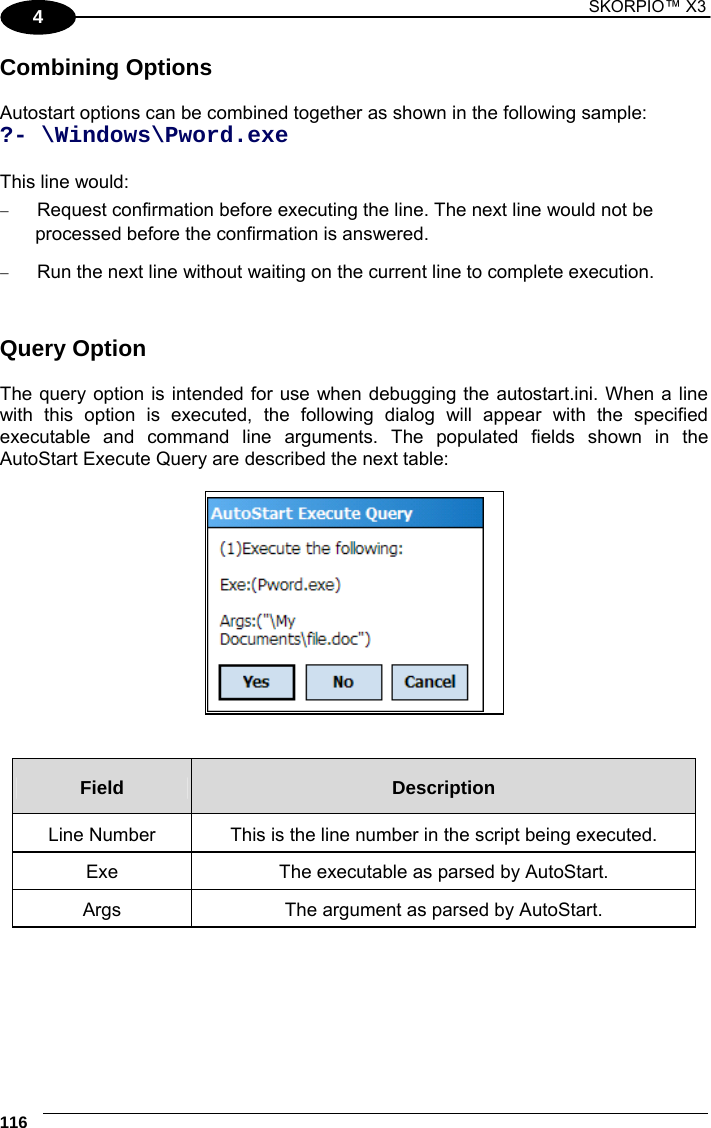 1 SKORPIO™ X3    116 4 Combining Options  Autostart options can be combined together as shown in the following sample: ?- \Windows\Pword.exe  This line would:  Request confirmation before executing the line. The next line would not be processed before the confirmation is answered.  Run the next line without waiting on the current line to complete execution.    Query Option  The query option is intended for use when debugging the autostart.ini. When a line with this option is executed, the following dialog will appear with the specified executable and command line arguments. The populated fields shown in the AutoStart Execute Query are described the next table:     Field  Description Line Number  This is the line number in the script being executed. Exe  The executable as parsed by AutoStart. Args  The argument as parsed by AutoStart.  