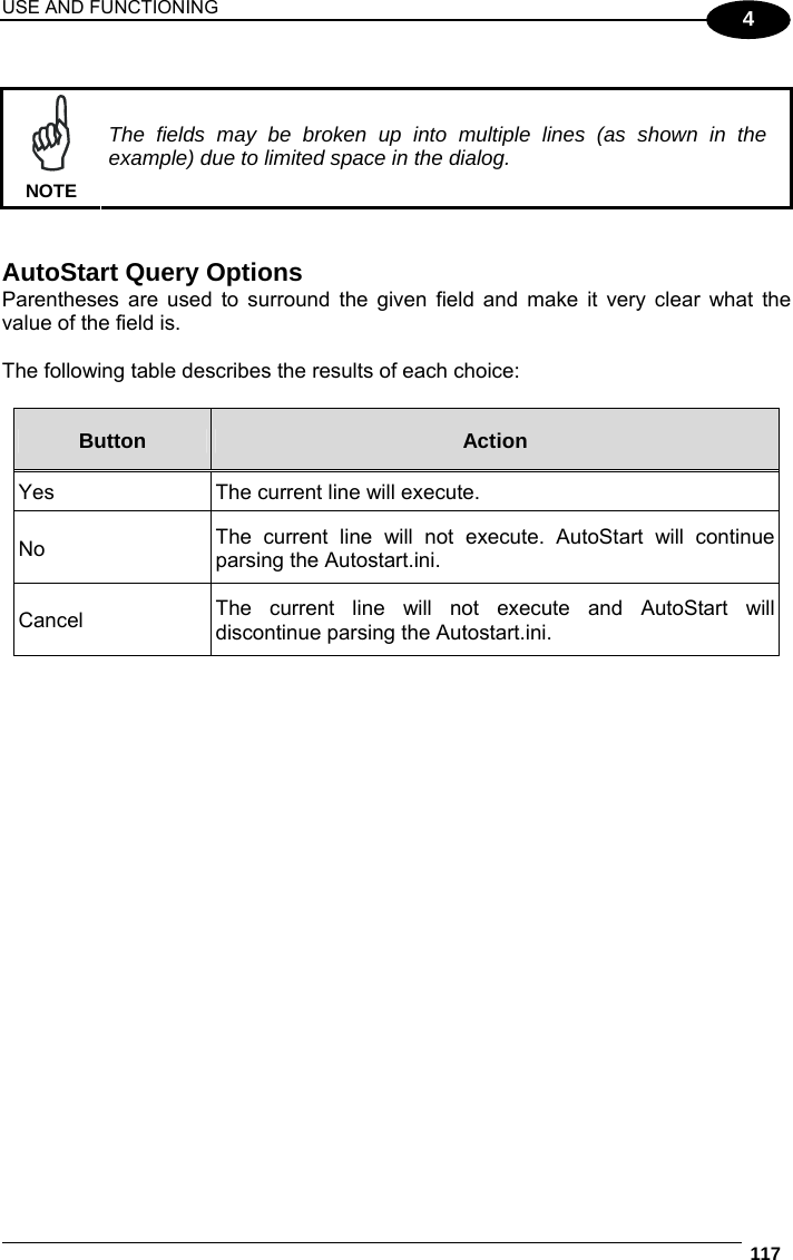 USE AND FUNCTIONING  117  4   NOTE The fields may be broken up into multiple lines (as shown in the example) due to limited space in the dialog.   AutoStart Query Options Parentheses are used to surround the given field and make it very clear what the value of the field is.  The following table describes the results of each choice:  Button  Action Yes  The current line will execute. No  The current line will not execute. AutoStart will continue parsing the Autostart.ini. Cancel  The current line will not execute and AutoStart will discontinue parsing the Autostart.ini.   