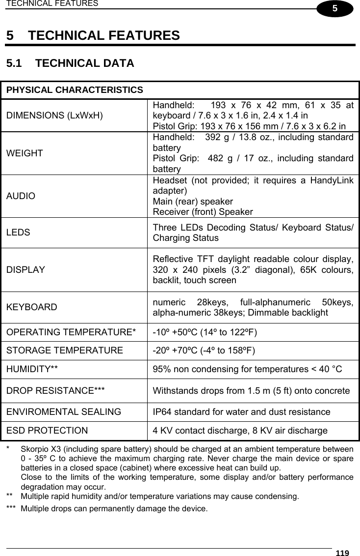 TECHNICAL FEATURES  119  5 5 TECHNICAL FEATURES  5.1 TECHNICAL DATA  PHYSICAL CHARACTERISTICS DIMENSIONS (LxWxH) Handheld:   193 x 76 x 42 mm, 61 x 35 at keyboard / 7.6 x 3 x 1.6 in, 2.4 x 1.4 in Pistol Grip: 193 x 76 x 156 mm / 7.6 x 3 x 6.2 in WEIGHT Handheld:   392 g / 13.8 oz., including standard battery Pistol Grip:  482 g / 17 oz., including standard battery AUDIO Headset (not provided; it requires a HandyLink adapter) Main (rear) speaker Receiver (front) Speaker LEDS  Three LEDs Decoding Status/ Keyboard Status/ Charging Status DISPLAY Reflective TFT daylight readable colour display, 320 x 240 pixels (3.2” diagonal), 65K colours, backlit, touch screen KEYBOARD  numeric 28keys, full-alphanumeric 50keys, alpha-numeric 38keys; Dimmable backlight OPERATING TEMPERATURE*  -10º +50ºC (14º to 122ºF) STORAGE TEMPERATURE  -20º +70ºC (-4º to 158ºF) HUMIDITY**  95% non condensing for temperatures &lt; 40 °C DROP RESISTANCE***  Withstands drops from 1.5 m (5 ft) onto concrete ENVIROMENTAL SEALING  IP64 standard for water and dust resistance ESD PROTECTION  4 KV contact discharge, 8 KV air discharge *  Skorpio X3 (including spare battery) should be charged at an ambient temperature between   0 - 35º C to achieve the maximum charging rate. Never charge the main device or spare   batteries in a closed space (cabinet) where excessive heat can build up.    Close to the limits of the working temperature, some display and/or battery performance   degradation may occur. **  Multiple rapid humidity and/or temperature variations may cause condensing. ***  Multiple drops can permanently damage the device. 