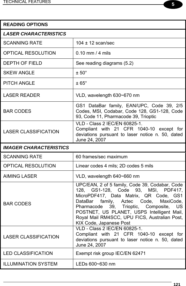 TECHNICAL FEATURES  121  5  READING OPTIONS LASER CHARACTERISTICS SCANNING RATE  104 ± 12 scan/sec OPTICAL RESOLUTION  0.10 mm / 4 mils DEPTH OF FIELD  See reading diagrams (5.2) SKEW ANGLE  ± 50° PITCH ANGLE  ± 65° LASER READER  VLD, wavelength 630~670 nm BAR CODES GS1 DataBar family, EAN/UPC, Code 39, 2/5 Codes, MSI, Codabar, Code 128, GS1-128, Code 93, Code 11, Pharmacode 39, Trioptic LASER CLASSIFICATION VLD - Class 2 IEC/EN 60825-1. Compliant with 21 CFR 1040-10 except for deviations pursuant to laser notice n. 50, dated June 24, 2007 IMAGER CHARACTERISTICS SCANNING RATE  60 frames/sec maximum OPTICAL RESOLUTION  Linear codes 4 mils; 2D codes 5 mils AIMING LASER  VLD, wavelength 640~660 nm BAR CODES UPC/EAN, 2 of 5 family, Code 39, Codabar, Code 128, GS1-128, Code 93, MSI, PDF417, MicroPDF417, Data Matrix, QR Code, GS1 DataBar family, Aztec Code, MaxiCode, Pharmacode 39, Trioptic, Composite, US POSTNET, US PLANET, USPS Intelligent Mail, Royal Mail RM4SCC, UPU FICS, Australian Post, KIX Code, Japanese Post LASER CLASSIFICATION VLD - Class 2 IEC/EN 60825-1. Compliant with 21 CFR 1040-10 except for deviations pursuant to laser notice n. 50, dated June 24, 2007 LED CLASSIFICATION  Exempt risk group IEC/EN 62471 ILLUMINATION SYSTEM  LEDs 600~630 nm 