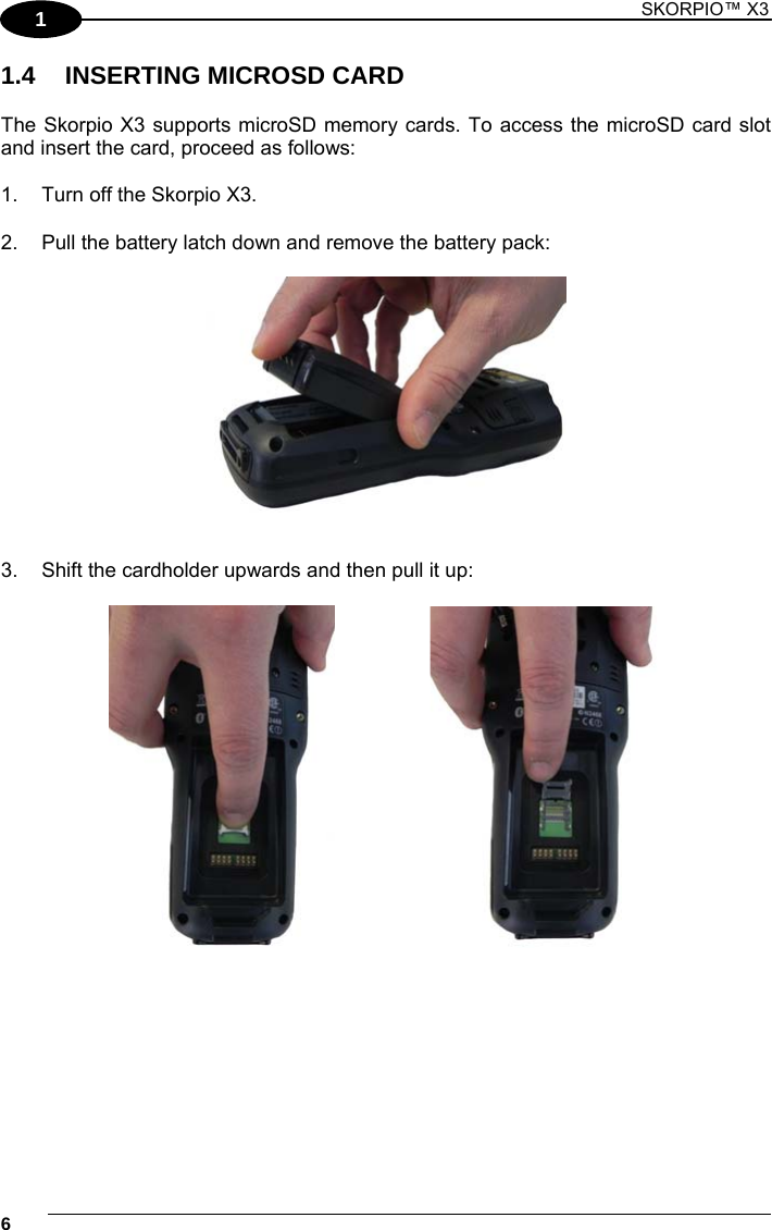 1 SKORPIO™ X3    6 1 1.4 INSERTING MICROSD CARD  The Skorpio X3 supports microSD memory cards. To access the microSD card slot and insert the card, proceed as follows:  1.  Turn off the Skorpio X3.  2.  Pull the battery latch down and remove the battery pack:     3.  Shift the cardholder upwards and then pull it up:       