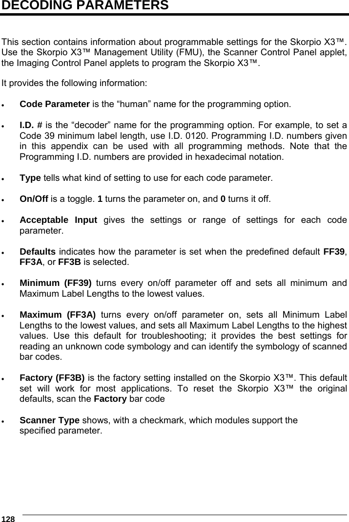 6    128 DECODING PARAMETERS   This section contains information about programmable settings for the Skorpio X3™. Use the Skorpio X3™ Management Utility (FMU), the Scanner Control Panel applet, the Imaging Control Panel applets to program the Skorpio X3™.  It provides the following information:   Code Parameter is the “human” name for the programming option.   I.D. # is the “decoder” name for the programming option. For example, to set a Code 39 minimum label length, use I.D. 0120. Programming I.D. numbers given in this appendix can be used with all programming methods. Note that the Programming I.D. numbers are provided in hexadecimal notation.   Type tells what kind of setting to use for each code parameter.   On/Off is a toggle. 1 turns the parameter on, and 0 turns it off.   Acceptable Input gives the settings or range of settings for each code parameter.   Defaults indicates how the parameter is set when the predefined default FF39, FF3A, or FF3B is selected.   Minimum (FF39) turns every on/off parameter off and sets all minimum and Maximum Label Lengths to the lowest values.   Maximum (FF3A) turns every on/off parameter on, sets all Minimum Label Lengths to the lowest values, and sets all Maximum Label Lengths to the highest values. Use this default for troubleshooting; it provides the best settings for reading an unknown code symbology and can identify the symbology of scanned bar codes.   Factory (FF3B) is the factory setting installed on the Skorpio X3™. This default set will work for most applications. To reset the Skorpio X3™ the original defaults, scan the Factory bar code   Scanner Type shows, with a checkmark, which modules support the specified parameter. 
