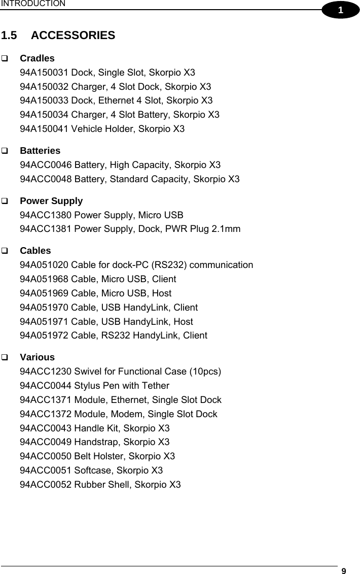 INTRODUCTION  9  1 1.5 ACCESSORIES   Cradles 94A150031 Dock, Single Slot, Skorpio X3 94A150032 Charger, 4 Slot Dock, Skorpio X3 94A150033 Dock, Ethernet 4 Slot, Skorpio X3 94A150034 Charger, 4 Slot Battery, Skorpio X3 94A150041 Vehicle Holder, Skorpio X3   Batteries 94ACC0046 Battery, High Capacity, Skorpio X3 94ACC0048 Battery, Standard Capacity, Skorpio X3   Power Supply 94ACC1380 Power Supply, Micro USB 94ACC1381 Power Supply, Dock, PWR Plug 2.1mm   Cables 94A051020 Cable for dock-PC (RS232) communication 94A051968 Cable, Micro USB, Client  94A051969 Cable, Micro USB, Host  94A051970 Cable, USB HandyLink, Client 94A051971 Cable, USB HandyLink, Host 94A051972 Cable, RS232 HandyLink, Client   Various 94ACC1230 Swivel for Functional Case (10pcs) 94ACC0044 Stylus Pen with Tether 94ACC1371 Module, Ethernet, Single Slot Dock 94ACC1372 Module, Modem, Single Slot Dock 94ACC0043 Handle Kit, Skorpio X3 94ACC0049 Handstrap, Skorpio X3 94ACC0050 Belt Holster, Skorpio X3 94ACC0051 Softcase, Skorpio X3 94ACC0052 Rubber Shell, Skorpio X3 