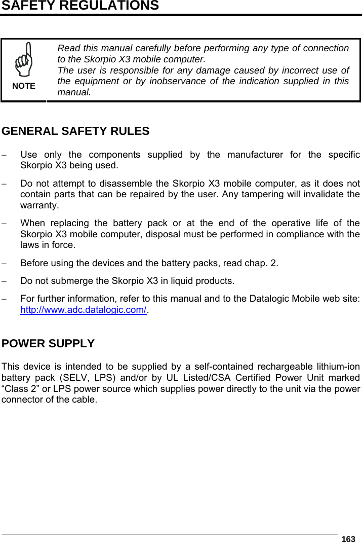   163  SAFETY REGULATIONS    NOTE Read this manual carefully before performing any type of connection to the Skorpio X3 mobile computer. The user is responsible for any damage caused by incorrect use of the equipment or by inobservance of the indication supplied in this manual.   GENERAL SAFETY RULES    Use only the components supplied by the manufacturer for the specific Skorpio X3 being used.   Do not attempt to disassemble the Skorpio X3 mobile computer, as it does not contain parts that can be repaired by the user. Any tampering will invalidate the warranty.   When replacing the battery pack or at the end of the operative life of the Skorpio X3 mobile computer, disposal must be performed in compliance with the laws in force.    Before using the devices and the battery packs, read chap. 2.   Do not submerge the Skorpio X3 in liquid products.   For further information, refer to this manual and to the Datalogic Mobile web site: http://www.adc.datalogic.com/.   POWER SUPPLY  This device is intended to be supplied by a self-contained rechargeable lithium-ion battery pack (SELV, LPS) and/or by UL Listed/CSA Certified Power Unit marked “Class 2” or LPS power source which supplies power directly to the unit via the power connector of the cable.   
