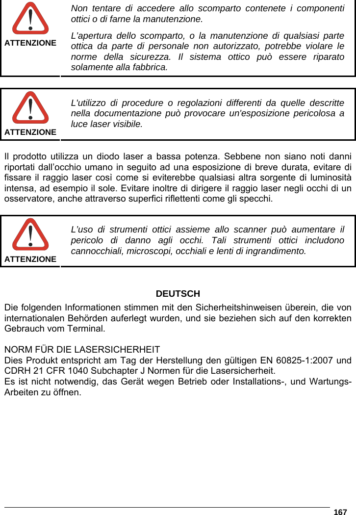   167    ATTENZIONENon tentare di accedere allo scomparto contenete i componenti ottici o di farne la manutenzione. L’apertura dello scomparto, o la manutenzione di qualsiasi parte ottica da parte di personale non autorizzato, potrebbe violare le norme della sicurezza. Il sistema ottico può essere riparato solamente alla fabbrica.   ATTENZIONEL&apos;utilizzo di procedure o regolazioni differenti da quelle descritte nella documentazione può provocare un&apos;esposizione pericolosa a luce laser visibile.  Il prodotto utilizza un diodo laser a bassa potenza. Sebbene non siano noti danni riportati dall’occhio umano in seguito ad una esposizione di breve durata, evitare di fissare il raggio laser così come si eviterebbe qualsiasi altra sorgente di luminosità intensa, ad esempio il sole. Evitare inoltre di dirigere il raggio laser negli occhi di un osservatore, anche attraverso superfici riflettenti come gli specchi.   ATTENZIONEL’uso di strumenti ottici assieme allo scanner può aumentare il pericolo di danno agli occhi. Tali strumenti ottici includono cannocchiali, microscopi, occhiali e lenti di ingrandimento.   DEUTSCH Die folgenden Informationen stimmen mit den Sicherheitshinweisen überein, die von internationalen Behörden auferlegt wurden, und sie beziehen sich auf den korrekten Gebrauch vom Terminal.  NORM FÜR DIE LASERSICHERHEIT Dies Produkt entspricht am Tag der Herstellung den gültigen EN 60825-1:2007 und CDRH 21 CFR 1040 Subchapter J Normen für die Lasersicherheit. Es ist nicht notwendig, das Gerät wegen Betrieb oder Installations-, und Wartungs-Arbeiten zu öffnen. 
